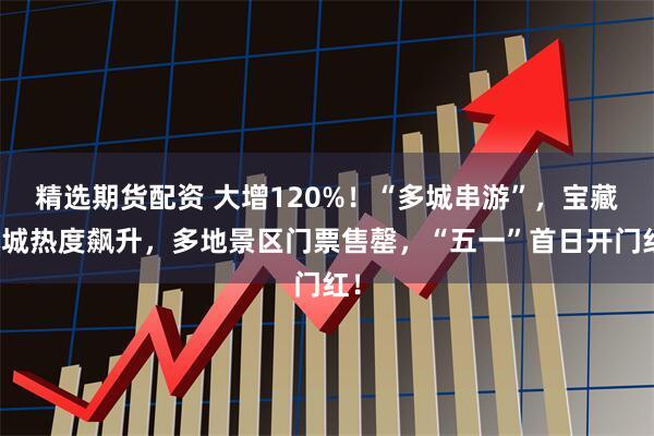 精选期货配资 大增120%！“多城串游”，宝藏小城热度飙升，多地景区门票售罄，“五一”首日开门红！