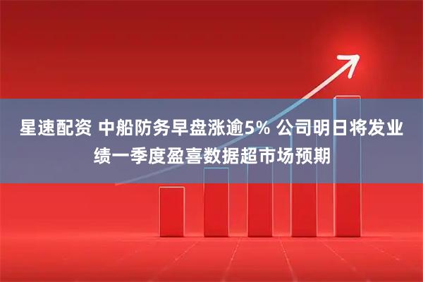 星速配资 中船防务早盘涨逾5% 公司明日将发业绩一季度盈喜数据超市场预期